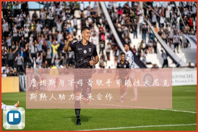 詹姆斯与字母哥联手可能性大尼克斯熟人助力未来合作