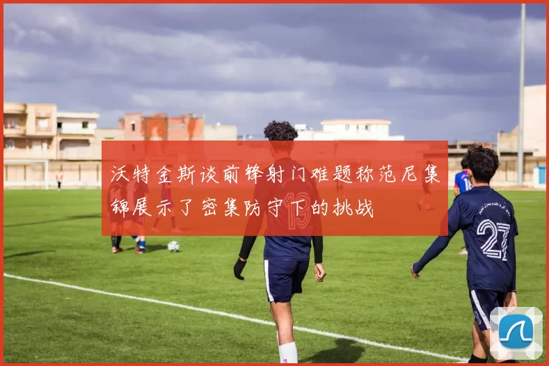 沃特金斯谈前锋射门难题称范尼集锦展示了密集防守下的挑战