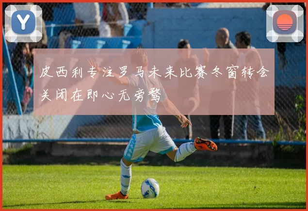皮西利专注罗马未来比赛冬窗转会关闭在即心无旁骛