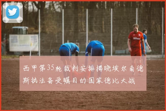 西甲第35轮裁判安排揭晓埃尔南德斯执法备受瞩目的国家德比大战