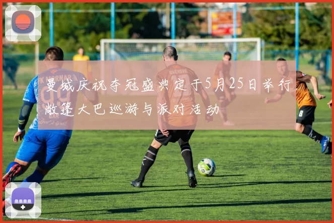 曼城庆祝夺冠盛典定于5月25日举行敞篷大巴巡游与派对活动