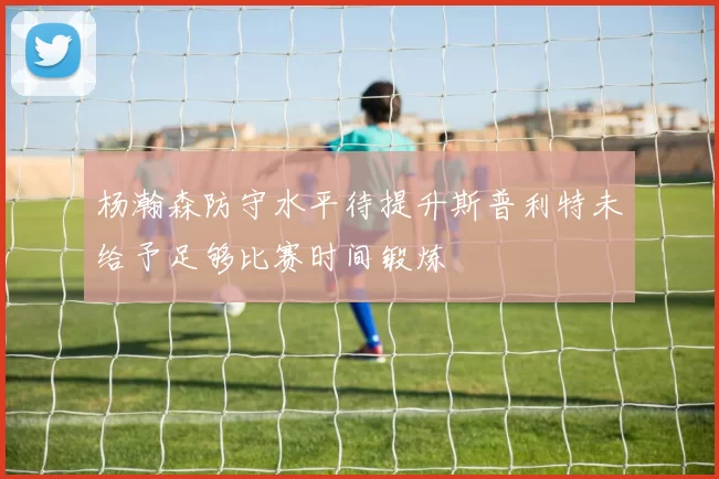 杨瀚森防守水平待提升斯普利特未给予足够比赛时间锻炼