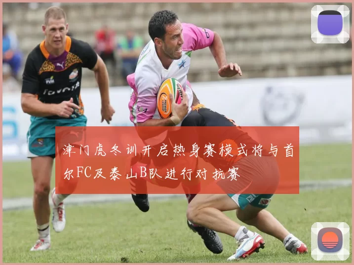 津门虎冬训开启热身赛模式将与首尔FC及泰山B队进行对抗赛