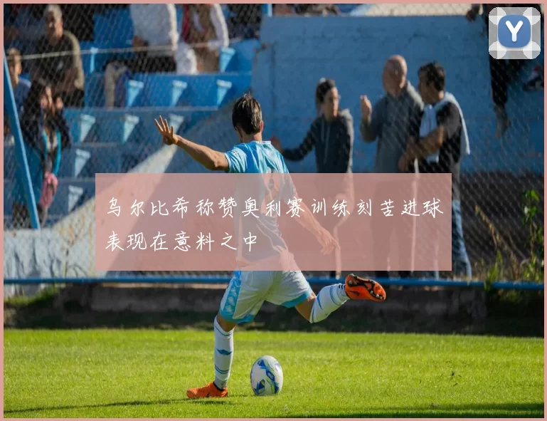 乌尔比希称赞奥利赛训练刻苦进球表现在意料之中